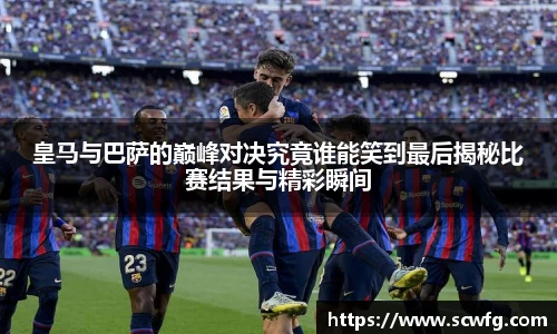 皇马与巴萨的巅峰对决究竟谁能笑到最后揭秘比赛结果与精彩瞬间